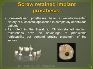  Screw-retained prostheses have a well-documented
history of successful application in completely edentulous
patients.
 As noted in the literature, “Screw-retained implant
restorations have an advantage of predictable
retrievability but demand precise placement of the
implant.
6
Screw retained versus cement retained prosthesis
 