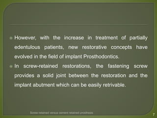  However, with the increase in treatment of partially
edentulous patients, new restorative concepts have
evolved in the field of implant Prosthodontics.
 In screw-retained restorations, the fastening screw
provides a solid joint between the restoration and the
implant abutment which can be easily retrivable.
7
Screw retained versus cement retained prosthesis
 