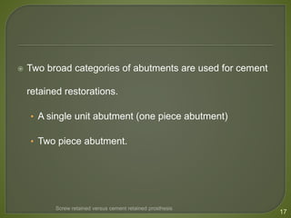  Two broad categories of abutments are used for cement
retained restorations.
• A single unit abutment (one piece abutment)
• Two piece abutment.
17
Screw retained versus cement retained prosthesis
 