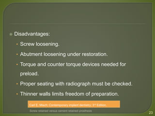  Disadvantages:
• Screw loosening.
• Abutment loosening under restoration.
• Torque and counter torque devices needed for
preload.
• Proper seating with radiograph must be checked.
• Thinner walls limits freedom of preparation.
23
Screw retained versus cement retained prosthesis
Carl E. Misch; Contemporary implant dentistry; 3rd Edition.
 