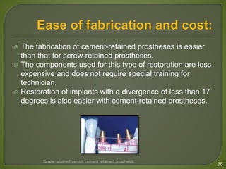  The fabrication of cement-retained prostheses is easier
than that for screw-retained prostheses.
 The components used for this type of restoration are less
expensive and does not require special training for
technician.
 Restoration of implants with a divergence of less than 17
degrees is also easier with cement-retained prostheses.
26
Screw retained versus cement retained prosthesis
 