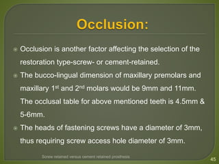  Occlusion is another factor affecting the selection of the
restoration type-screw- or cement-retained.
 The bucco-lingual dimension of maxillary premolars and
maxillary 1st and 2nd molars would be 9mm and 11mm.
The occlusal table for above mentioned teeth is 4.5mm &
5-6mm.
 The heads of fastening screws have a diameter of 3mm,
thus requiring screw access hole diameter of 3mm.
45
Screw retained versus cement retained prosthesis
 