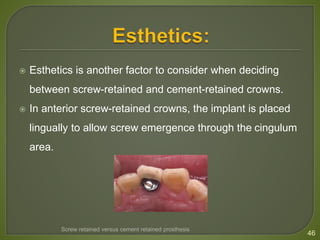  Esthetics is another factor to consider when deciding
between screw-retained and cement-retained crowns.
 In anterior screw-retained crowns, the implant is placed
lingually to allow screw emergence through the cingulum
area.
46
Screw retained versus cement retained prosthesis
 