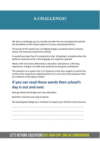 A CHALLENGE!
We dare to challenge you to critically consider the aim and objectives behind
the foundation of the school system in its pure and polluted forms.
The purity of the system was in bridging of gaps caused by diverse cultures,
hence, the necessity of grammar schools.
It would have been fine if it remained as that. Schooling is complete when the
ability to read and write in the language of a majority is gained.
What is left to be done afterwards is education. Education is a life-long
experience. It begins at cradle and continues to the grave and beyond.
The pollution of a system lies in its hijack by a few who sought to control the
minds of the majority by subjecting them to a curriculum that prepares them
for a lifetime in the labour market.
If you can read these words then school’s
day is out and over.
Now go ahead and design your own education.
Build the university you long to attend.
We would gladly oblige your invitation to inspect your facilities and resources.
_ _ _ _ _ _ _ _ _ _ _ _ _ _ _ _ _ _ _ _ _ _ _ _ _ _ _ _ _ _ _ _ _ _ _ _ _ _ _ _ _ _ _ _ _ _ _ _ _
_ _ _ _ _ _ _ _ _ _ _ _ _ _ _ _ _ _ _ _ _ _ _ _ _ _ _ _ _ _ _ _ _ _ _ _ _ _ _ _ _ _ _ _ _ _ _ _ _
_ _ _ _ _ _ _ _ _ _ _ _ _ _ _ _ _ _ _ _ _ _ _ _ _ _ _ _ _ _ _ _ _ _ _ _ _ _ _ _ _ _ _ _ _ _ _ _ _
_ _ _ _ _ _ _ _ _ _ _ _ _ _ _ _ _ _ _ _ _ _ _ _ _ _ _ _ _ _ _ _ _ _ _ _ _ _ _ _ _ _ _ _ _ _ _ _ _
 