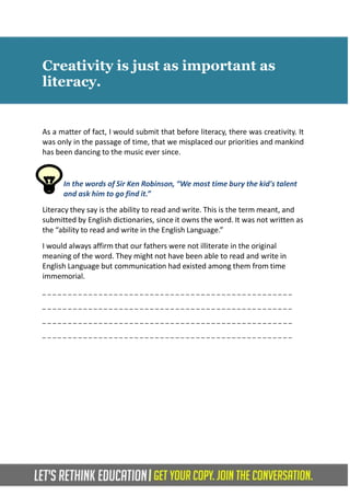 Creativity is just as important as
literacy.
As a matter of fact, I would submit that before literacy, there was creativity. It
was only in the passage of time, that we misplaced our priorities and mankind
has been dancing to the music ever since.
In the words of Sir Ken Robinson, “We most time bury the kid's talent
and ask him to go find it.”
Literacy they say is the ability to read and write. This is the term meant, and
submitted by English dictionaries, since it owns the word. It was not written as
the “ability to read and write in the English Language.”
I would always affirm that our fathers were not illiterate in the original
meaning of the word. They might not have been able to read and write in
English Language but communication had existed among them from time
immemorial.
_ _ _ _ _ _ _ _ _ _ _ _ _ _ _ _ _ _ _ _ _ _ _ _ _ _ _ _ _ _ _ _ _ _ _ _ _ _ _ _ _ _ _ _ _ _ _ _ _
_ _ _ _ _ _ _ _ _ _ _ _ _ _ _ _ _ _ _ _ _ _ _ _ _ _ _ _ _ _ _ _ _ _ _ _ _ _ _ _ _ _ _ _ _ _ _ _ _
_ _ _ _ _ _ _ _ _ _ _ _ _ _ _ _ _ _ _ _ _ _ _ _ _ _ _ _ _ _ _ _ _ _ _ _ _ _ _ _ _ _ _ _ _ _ _ _ _
_ _ _ _ _ _ _ _ _ _ _ _ _ _ _ _ _ _ _ _ _ _ _ _ _ _ _ _ _ _ _ _ _ _ _ _ _ _ _ _ _ _ _ _ _ _ _ _ _
 