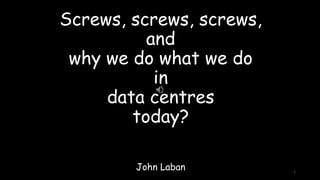 Screws, screws, screws,
and
why we do what we do
in
data centres
today?
John Laban 1
 