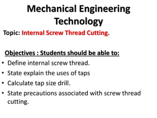Mechanical Engineering
Technology
Topic: Internal Screw Thread Cutting.
Objectives : Students should be able to:
• Define internal screw thread.
• State explain the uses of taps
• Calculate tap size drill.
• State precautions associated with screw thread
cutting.
 