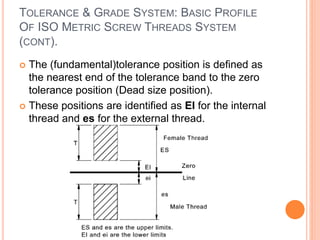 TOLERANCE & GRADE SYSTEM: BASIC PROFILE
OF ISO METRIC SCREW THREADS SYSTEM
(CONT).
 The (fundamental)tolerance position is defined as
the nearest end of the tolerance band to the zero
tolerance position (Dead size position).
 These positions are identified as EI for the internal
thread and es for the external thread.
 