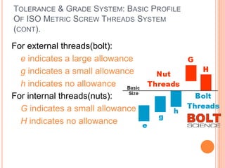 TOLERANCE & GRADE SYSTEM: BASIC PROFILE
OF ISO METRIC SCREW THREADS SYSTEM
(CONT).
 For external threads(bolt):
 e indicates a large allowance
 g indicates a small allowance
 h indicates no allowance
 For internal threads(nuts):
 G indicates a small allowance
 H indicates no allowance
 