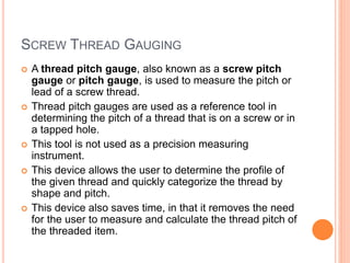SCREW THREAD GAUGING
 A thread pitch gauge, also known as a screw pitch
gauge or pitch gauge, is used to measure the pitch or
lead of a screw thread.
 Thread pitch gauges are used as a reference tool in
determining the pitch of a thread that is on a screw or in
a tapped hole.
 This tool is not used as a precision measuring
instrument.
 This device allows the user to determine the profile of
the given thread and quickly categorize the thread by
shape and pitch.
 This device also saves time, in that it removes the need
for the user to measure and calculate the thread pitch of
the threaded item.
 