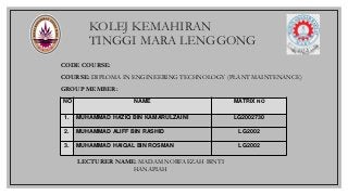 KOLEJ KEMAHIRAN
TINGGI MARA LENGGONG
CODE COURSE:
COURSE: DIPLOMA IN ENGINEERING TECHNOLOGY (PLANT MAINTENANCE)
GROUP MEMBER:
NO NAME MATRIX NO
1. MUHAMMAD HAZIQ BIN KAMARULZAINI LG2002730
2. MUHAMMAD ALIFF BIN RASHID LG2002
3. MUHAMMAD HAIQAL BIN ROSMAN LG2002
LECTURER NAME: MADAM NORFAEZAH BINTI
HANAPIAH
 