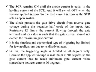  The SCR remains ON until the anode current is equal to the
holding current of the SCR. And it will switch OFF when the
voltage applied is zero. So the load current is zero as the SCR
acts as open switch.
 The diode protects the gate drive circuit from reverse gate
voltage during the negative half cycle of the input. And
Resistance R1 limits the current flowing through the gate
terminal and its value is such that the gate current should not
exceed the maximum gate current.
 It is the simplest and economical type of triggering but limited
for few applications due to its disadvantages.
 In this, the triggering angle is limited to 90 degrees only.
Because the applied voltage is maximum at 90 degrees so the
gate current has to reach minimum gate current value
somewhere between zero to 90 degrees.
 
