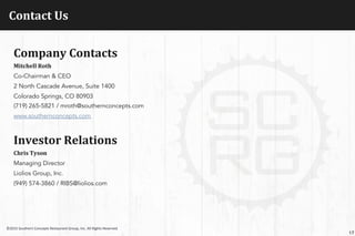 Contact	
  Us	
  
17
©2015	
  Southern	
  Concepts	
  Restaurant	
  Group,	
  Inc.	
  All	
  Rights	
  Reserved	
  
Company	
  Contacts	
  
Mitchell	
  Roth	
  
Co-Chairman & CEO
2 North Cascade Avenue, Suite 1400
Colorado Springs, CO 80903
(719) 265-5821 / mroth@southernconcepts.com
www.southernconcepts.com
	
  
Investor	
  Relations	
  
Chris	
  Tyson	
  
Managing Director
Liolios Group, Inc.
(949) 574-3860 / RIBS@liolios.com
	
  
 