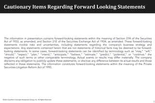 Cautionary	
  Items	
  Regarding	
  Forward	
  Looking	
  Statements	
  
The information in presentation contains forward-looking statements within the meaning of Section 27A of the Securities
Act of 1933, as amended, and Section 21E of the Securities Exchange Act of 1934, as amended. These forward-looking
statements involve risks and uncertainties, including statements regarding the company’s business strategy and
expectations. Any statements contained herein that are not statements of historical facts may be deemed to be forward-
looking statements. In some cases, forward-looking statements can be identified by terminology such as “may,” “will,”
“should,” “expect,” “plan,” “intend,” “anticipate,” “believe,” “estimate,” “predict,” “potential,” or “continue,” the
negative of such terms or other comparable terminology. Actual events or results may differ materially. The company
disclaims any obligation to publicly update these statements, or disclose any difference between its actual results and those
reflected in these statements. The information constitutes forward-looking statements within the meaning of the Private
Securities Litigation Reform Act of 1995.
2
©2015	
  Southern	
  Concepts	
  Restaurant	
  Group,	
  Inc.	
  All	
  Rights	
  Reserved	
  
 