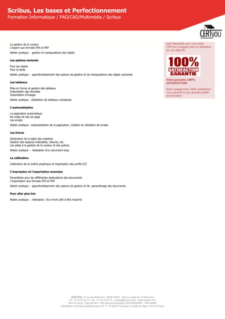 CERTYOU, 37 rue des Mathurins, 75008 PARIS - SAS au capital de 10 000 Euros
Tél : 01 42 93 52 72 - Fax : 01 70 72 02 72 - contact@certyou.com - www.certyou.com
RCS de Paris n° 804 509 461- TVA intracommunautaire FR03 804509461 - APE 8559A
Déclaration d’activité enregistrée sous le N° 11 75 52524 75 auprès du préfet de région d’Ile-de-France
Scribus, Les bases et Perfectionnement
Formation Informatique / PAO/CAO/Multimédia / Scribus
La gestion de la couleur
L'export aux formats EPS et PDF
Atelier pratique :  gestion et manipulations des objets
Les options vectoriel
Pour les objets
Pour le texte
Atelier pratique :  approfondissement des options de gestion et de manipulations des objets vectoriels
Les tableaux
Mise en forme et gestion des tableaux
Importation des données
Importation d'images
Atelier pratique : réalisation de tableaux complexes
L'automatisation
La pagination automatique
les notes de bas de page
Les scripts
Atelier pratique : automatisation de la pagination, création et utilisation de scripts
Les Extras
Génération de la table des matières
Gestion des espaces insécables, césures, etc.
Les aides à la gestion de la couleur et des polices
Atelier pratique :  réalisation d'un document long
La calibration
Calibration de la chaîne graphique et importation des profils ICC
L'impression et l'exportation avancées
Paramètres pour les différentes destinations des documents
L'exportation aux formats EPS et PDF
Atelier pratique :  approfondissement des options de gestion et de  paramétrage des documents
Pour aller plus loin
Atelier pratique :  réalisation  d'un livret prêt à être imprimé
sera disponible pour vous aider.
CERTyou s'engage dans la réalisation
de vos objectifs.
Votre garantie 100%
SATISFACTION
Notre engagement 100% satisfaction
vous garantit la plus grande qualité
de formation.
 