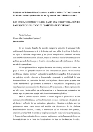 1
Publicado en Reforma Educativa, cultura y política, Molina, F.- Yuni, J. (coord.)
FLACSO-Temas Grupo Editorial. Bs.As. P.p 103-118 2000 ISBN987-9164-44-X
LOS OTROS, NOSOTROS Y ELLOS: HACIA UNA CARACTERIZACIÓN DE
LAS PRACTICAS POLITICAS EN CONTEXTOS DE EXCLUSIONi
.
Adrián Scribano
Universidad Nacional de Catamarcaii
Introducción.
En las Ciencias Sociales ha existido siempre la tentación de comenzar todo
análisis desde la transparencia de la definición. Así, para hablar de política, de familia o
de sujeto la operación categorizante, y por que no tranquilizadora, demanda un inicio
con la repetición clasificadora. Es decir, implica el comienzo ritual estipulando que es la
política, que es la familia, que es el sujeto, sin muchas veces advertir lo que en ello hay
de práctica naturalizada.
En esta presentación se propone des-andar las formas y retomar el camino un
poco al revés. Se pretende concluir con una caracterización parcial “de los nuevos
modelos de prácticas políticas” analizando la realidad sobrecogedora de la emergencia
de prácticas sociales diversas y fragmentadas ensayando la posibilidad de una
interpretación de sus contenidos. Es decir, dar la palabra a lo que ocurre y operar una
“doble hermenéutica” que conduzca a establecer si esas prácticas son políticas y que
significa eso en nuestros contextos de exclusión. De esta manera, se dejan expresamente
de lado varias vías de análisis que en la Argentina ya se han ensayado y respecto a las
cuales, aquí, no podríamos agregar nada de verdadero valor explicativo.
Dado el contexto de estas Jornadas se intenta proponer la potencialidad de una
consideración sistemática de las transformaciones sociales ocurridas en esta década en
el diseño y reflexión de las instituciones educativas. Basados en trabajos previos
proponemos tomar como centro del análisis tres dimensiones de las aludidas
transformaciones sociales, a saber, la redefinición de las relaciones entre pobreza,
exclusión y solidaridad; el sentido de las protestas sociales en especial los cortes de ruta;
y finalmente la constitución de movimientos sociales muy particulares centrándonos en
la autodefinición de la Unión de Organizaciones de Base por los Derechos Sociales.
 