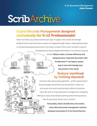 Digital Records Management designed 	
exclusively for K-12 Professionals!
How much does your district spend each year on paper, toner, boxes and storage
facilities? How much time does it waste rummaging through closets, making photocopies
or transporting physical documents from place to place? How much risk does it assume
by keeping rare and privileged information in a minimum security
facility? Reduce waste, increase efficiency and
safeguard your important document with
ScribArchive™, the fastest, easiest
way to scan and manage your
documents in the cloud!
Reduce overhead
by looking skyward.
Everyone talks about going paperless... and for good reason!
Scanning paper documents and storing them online not
only saves time and money but also millions of precious
trees. But with so many document management companies
offering so many cloud-based scanning and archiving options,
how do you know which one to choose?
Fortunately, there’s ScribArchive, the world’s
only online document management solution
designed exclusively for K-12 School Districts.
K-12 Document Management
Made Simple!
©2011 Scribbles Software, 1805 Sardis Road North #102, Charlotte, NC 28270 All rights reserved.
 