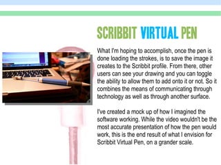SCRIBBIT VIRTUAL PEN
What I'm hoping to accomplish, once the pen is
done loading the strokes, is to save the image it
creates to the Scribbit profile. From there, other
users can see your drawing and you can toggle
the ability to allow them to add onto it or not. So it
combines the means of communicating through
technology as well as through another surface.

I've created a mock up of how I imagined the
software working. While the video wouldn't be the
most accurate presentation of how the pen would
work, this is the end result of what I envision for
Scribbit Virtual Pen, on a grander scale.
 