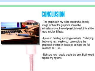 CoNCLUSION
- The graphics in my video aren't what I finally
image for how the graphics should be
animated/move, I would possibly tweak this a little
more in After Effects.

- I plan on building a protoype website. I'm hoping
that come next weekend, I can explore the
graphics I created in Illustrator to make the full
transition to HTML.

- Not sure how I would create the pen. But I would
explore my options.
 