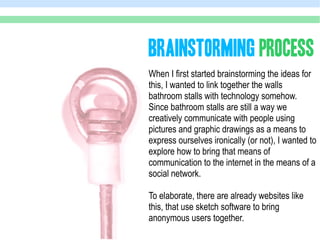 BRAINSTORMING PROCESS
When I first started brainstorming the ideas for
this, I wanted to link together the walls
bathroom stalls with technology somehow.
Since bathroom stalls are still a way we
creatively communicate with people using
pictures and graphic drawings as a means to
express ourselves ironically (or not), I wanted to
explore how to bring that means of
communication to the internet in the means of a
social network.

To elaborate, there are already websites like
this, that use sketch software to bring
anonymous users together.
 