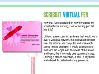 SCRIBBIT VIRTUAL PEN
Now that I've elaborated on how I imagined my
social network working, How would my pen fall
into this?

Utilizing some scanning software that would work
over a wireless network, the pen would connect
over the internet via computer and scan each
stroke I make on paper. It would calculate and
measure the length and thickness of the stroke
and transcribe it to create one seamless image.
Utilizing a broken antennae, a pen, a key hook
and a bead, I created a dummy prototype.
 