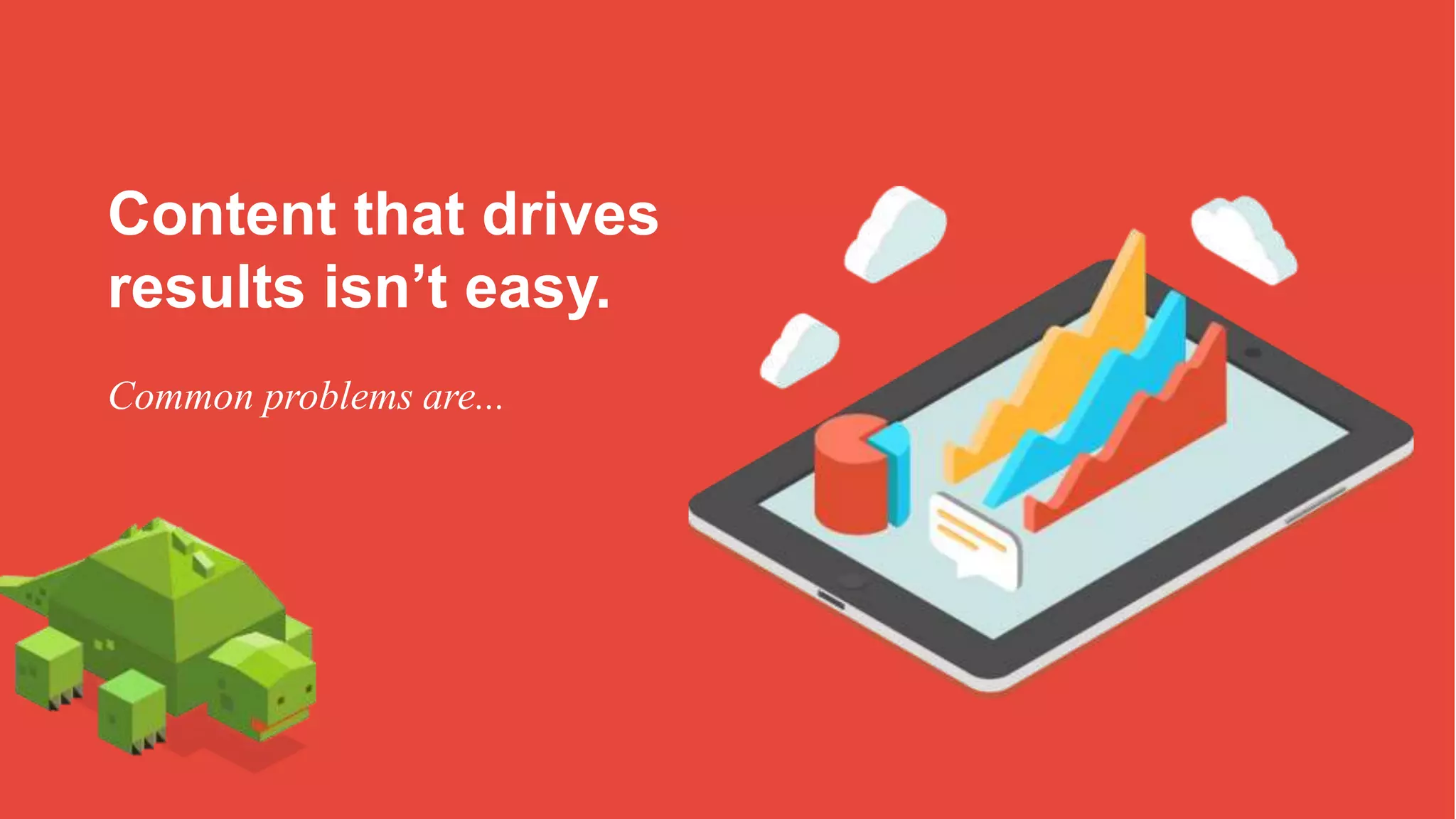 Content that drives
results isn’t easy.
Common problems are...
 