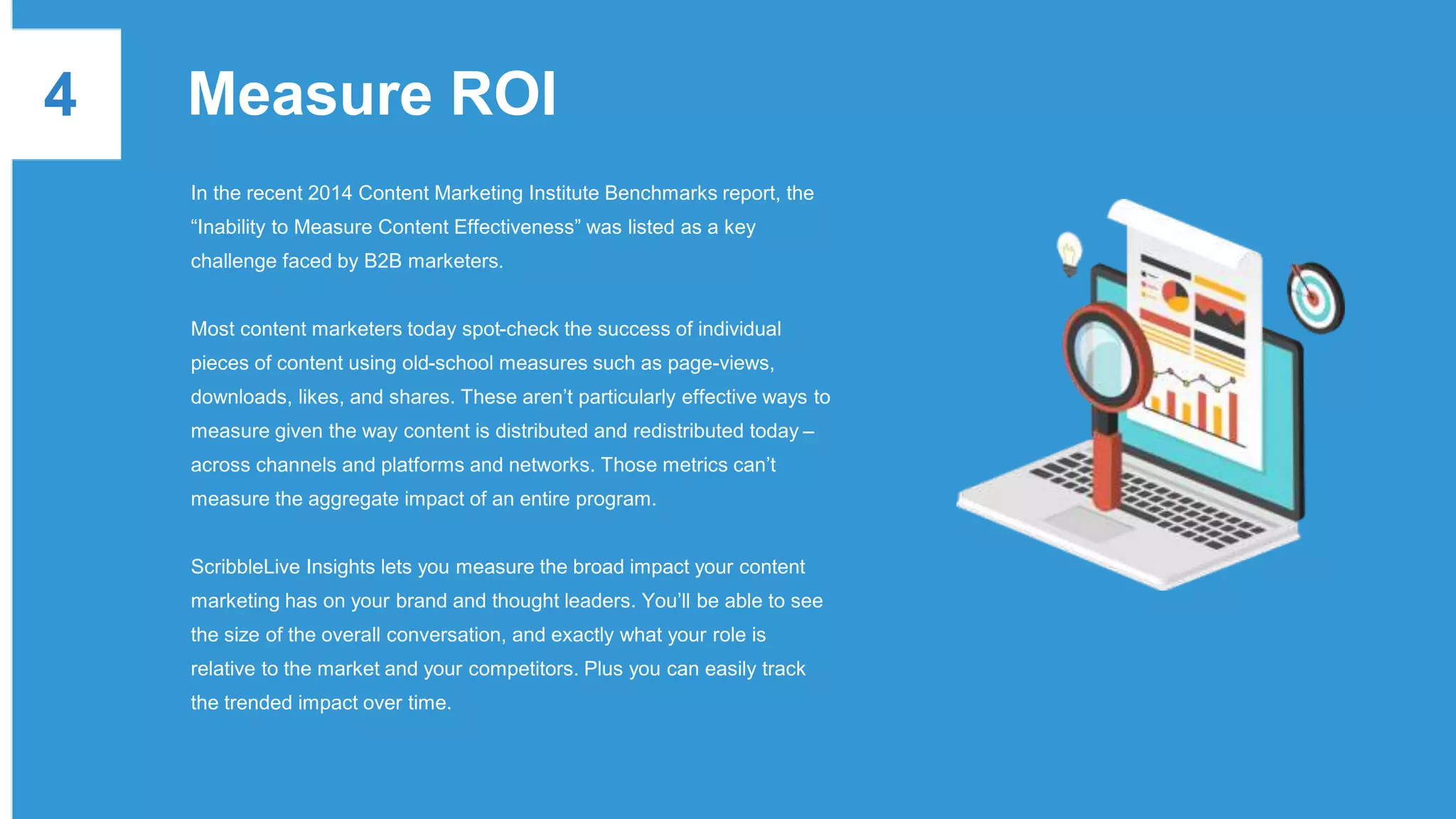 4 Measure ROI
In the recent 2014 Content Marketing Institute Benchmarks report, the
“Inability to Measure Content Effectiveness” was listed as a key
challenge faced by B2B marketers.
Most content marketers today spot-check the success of individual
pieces of content using old-school measures such as page-views,
downloads, likes, and shares. These aren’t particularly effective ways to
measure given the way content is distributed and redistributed today –
across channels and platforms and networks. Those metrics can’t
measure the aggregate impact of an entire program.
ScribbleLive Insights lets you measure the broad impact your content
marketing has on your brand and thought leaders. You’ll be able to see
the size of the overall conversation, and exactly what your role is
relative to the market and your competitors. Plus you can easily track
the trended impact over time.
 