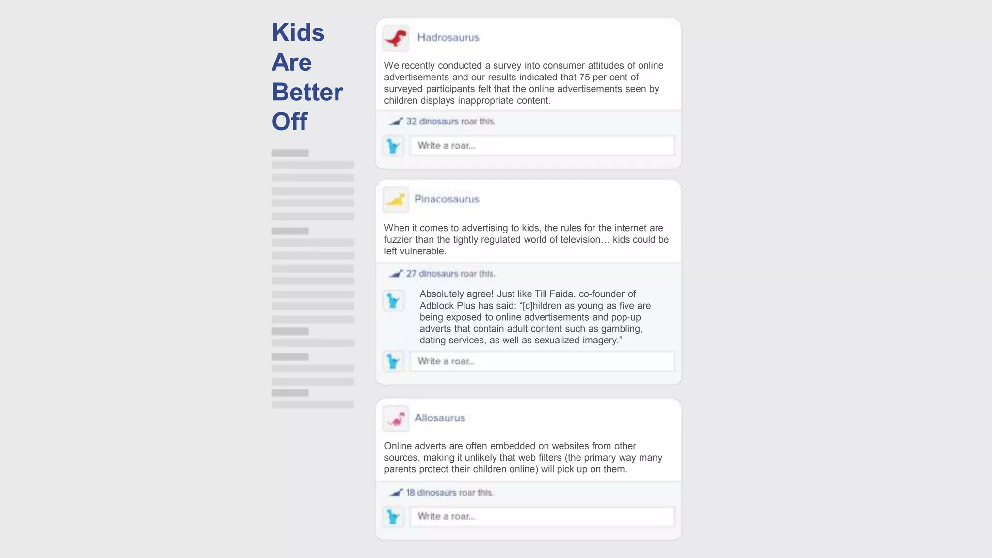 We recently conducted a survey into consumer attitudes of online
advertisements and our results indicated that 75 per cent of
surveyed participants felt that the online advertisements seen by
children displays inappropriate content.
When it comes to advertising to kids, the rules for the internet are
fuzzier than the tightly regulated world of television… kids could be
left vulnerable.
Online adverts are often embedded on websites from other
sources, making it unlikely that web filters (the primary way many
parents protect their children online) will pick up on them.
Absolutely agree! Just like Till Faida, co-founder of
Adblock Plus has said: “[c]hildren as young as five are
being exposed to online advertisements and pop-up
adverts that contain adult content such as gambling,
dating services, as well as sexualized imagery.”
Kids
Are
Better
Off
 