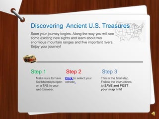 Discovering Ancient U.S. Treasures
Soon your journey begins. Along the way you will see
some exciting new sights and learn about two
enormous mountain ranges and five important rivers.
Enjoy your journey!




Step 1                 Step 2               Step 3
   Make sure to have Click to select your   This is the final step.
   Scribblemaps open vehicle.               Follow the instructions
   on a TAB in your                         to SAVE and POST
   web browser.                             your map link!
 