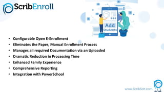 • Configurable Open E-Enrollment
• Eliminates the Paper, Manual Enrollment Process
• Manages all required Documentation via an Uploaded
• Dramatic Reduction in Processing Time
• Enhanced Family Experience
• Comprehensive Reporting
• Integration with PowerSchool
 