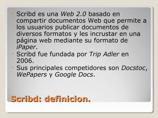 Scribd: definicion.Scribd: definicion.
• Scribd es una Web 2.0 basado en
compartir documentos Web que permite a
los usuarios publicar documentos de
diversos formatos y les incrustar en una
página web mediante su formato de
iPaper.
• Scribd fue fundada por Trip Adler en
2006.
• Sus principales competidores son Docstoc,
WePapers y Google Docs.