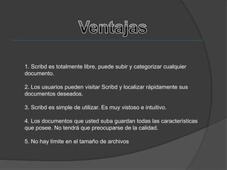 1. Scribd es totalmente libre, puede subir y categorizar cualquier
documento.
2. Los usuarios pueden visitar Scribd y localizar rápidamente sus
documentos deseados.
3. Scribd es simple de utilizar. Es muy vistoso e intuitivo.
4. Los documentos que usted suba guardan todas las características
que posee. No tendrá que preocuparse de la calidad.
5. No hay límite en el tamaño de archivos
 