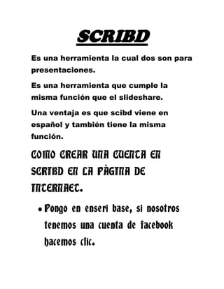 SCRIBD<br />Es una herramienta la cual dos son para presentaciones.<br />Es una herramienta que cumple la misma función que el slideshare.<br />Una ventaja es que scibd viene en español y también tiene la misma función.<br />COMO CREAR UNA CUENTA EN SCRIBD EN LA PÀGINA DE INTERNAET.<br />Pongo en enseri base, si nosotros tenemos una cuenta de facebook hacemos clic.<br />Donde dice no tengo cuenta de facebook, voy a utilizar la cuenta de correo electrónico de gmail.<br />Hay no sale la dirección del correo electrónico obligatorio.<br />Luego ingreso el correo electrónico de mi grupo.<br />Donde dice crear nombre de usuario es para yo crear un usuario como UEFOR, FÈ Y ALEGRIA.<br />Luego coloco la contraseña de nuestro grupo.<br />Luego voy a inserí base.<br />Una vez que me acretò la cuenta me paso a otra página, siempre mandan un correo de verificación.<br />Me voy a mi cuenta de correo electrónico y verifico que me haya llegado la cuenta de scribd.<br />Si quiero cargar un documento voy a la opción compartir y se abre una página.<br /> <br /> <br />