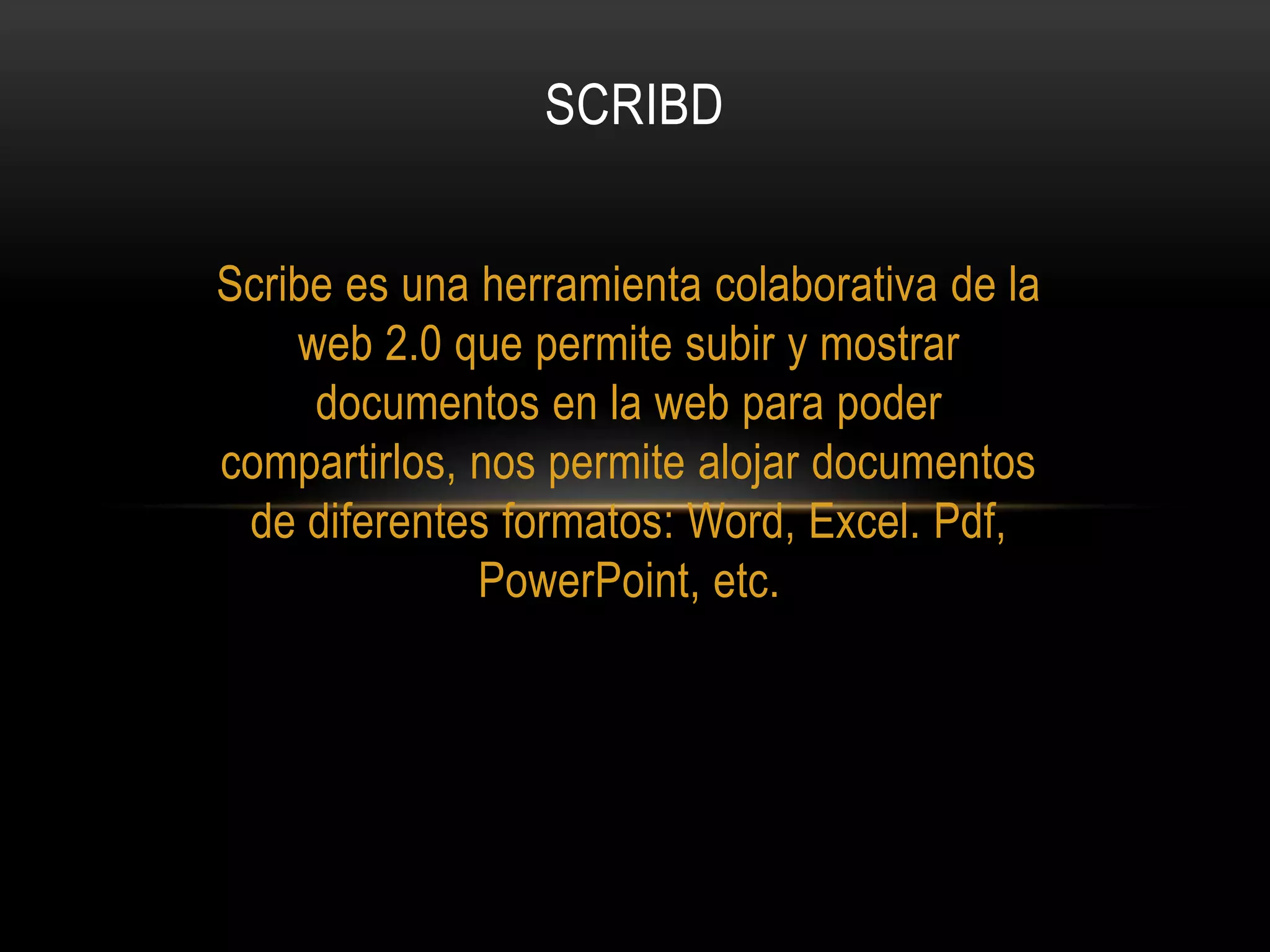 SCRIBD
Scribe es una herramienta colaborativa de la
web 2.0 que permite subir y mostrar
documentos en la web para poder
compartirlos, nos permite alojar documentos
de diferentes formatos: Word, Excel. Pdf,
PowerPoint, etc.