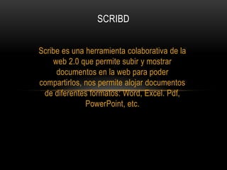 SCRIBD


Scribe es una herramienta colaborativa de la
    web 2.0 que permite subir y mostrar
     documentos en la web para poder
compartirlos, nos permite alojar documentos
 de diferentes formatos: Word, Excel. Pdf,
              PowerPoint, etc.
 