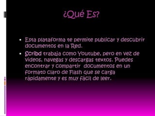 ¿Qué Es?

 Esta plataforma te permite publicar y descubrir
  documentos en la Red.
 Scribd trabaja como Youtube, pero en vez de
  videos, navegas y descargas textos. Puedes
  encontrar y compartir documentos en un
  formato claro de Flash que se carga
  rápidamente y es muy fácil de leer.
 