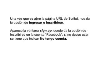 Una vez que se abre la página URL de Scribd, nos da
la opción de Ingresar o Inscribirse.
Aparece la ventana sign up, donde da la opción de
Inscribirse en la cuenta “Facebook”; si no deseo usar
se tiene que indicar No tengo cuenta.