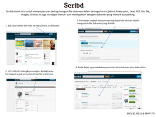 Scribd adalah situs untuk menyimpan dan berbagi beragam file dokumen dalam berbagai format (Word, Powerpoint, Excel, PDF, Texl file, 
              images). Di situs ini juga kita dapat mencari dan mendapatkan beragam dokumen yang menarik dan penting.  

                                                                 3. Kemudian langkah selanjutnya yang dapat kita lakukan adalah 
                                                                 mengunduh file dokumen yang dimiliki 
1. Buka dan daftar diri anda ke http://www.scribd.com/. 




                                                                4. Anda dapat juga melakukan pencarian data dokumen atau buku disini. 
2. Isi Profile diri selengkap mungkin. Apalagi Anda 
bermaksud untuk prromosi diri via file presentasi.




                                                                                                                  SOCIAL MEDIA: HOW TO
 