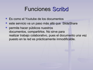 Funciones Scribd
   Es como el Youtube de los documentos
   este servicio va un paso más allá que SlideShare
   permite hacer públicos nuestros
    documentos, compartirlos. No sirve para 
    realizar trabajo colaborativo, pues el documento una vez
    puesto en la red es prácticamente inmodificable.
 