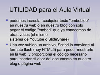 UTILIDAD para el Aula Virtual
   podemos incrustar cualquier texto "embebido"
    en nuestra web o en nuestro blog con sólo
    pegar el código "embed“ que ya conocemos de
    otras veces (el mismo
    sistema de Youtube o SlideShare)
   Una vez subido un archivo, Scribd lo convierte al
    formato flash (hoy HTML5) para poder mostrarlo
    en la web, y proporciona el código necesario
    para insertar el visor del documento en nuestro
    blog o página web
 