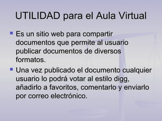 UTILIDAD para el Aula Virtual
   Es un sitio web para compartir
    documentos que permite al usuario
    publicar documentos de diversos
    formatos.
   Una vez publicado el documento cualquier
    usuario lo podrá votar al estilo digg,
    añadirlo a favoritos, comentarlo y enviarlo
    por correo electrónico.
 