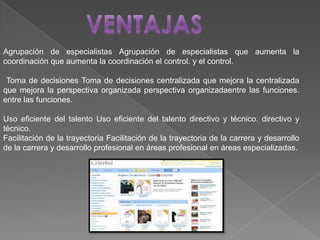 Agrupación de especialistas Agrupación de especialistas que aumenta la
coordinación que aumenta la coordinación el control. y el control.
Toma de decisiones Toma de decisiones centralizada que mejora la centralizada
que mejora la perspectiva organizada perspectiva organizadaentre las funciones.
entre las funciones.
Uso eficiente del talento Uso eficiente del talento directivo y técnico. directivo y
técnico.
Facilitación de la trayectoria Facilitación de la trayectoria de la carrera y desarrollo
de la carrera y desarrollo profesional en áreas profesional en áreas especializadas.
 