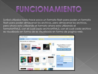 Scribd utilizaba hasta hace poco un formato flash para poder un formato
flash para poder almacenar los archivos, pero almacenar los archivos,
pero ahora esta utilizando el formato ahora esta utilizando el
formatoHTML5, con el cual cada archivoHTML5, con el cual cada archivo
es visualizado en forma de es visualizado en forma de pagina web.
 