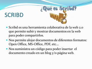 SCRIBD
 Scribd es una herramienta colaborativa de la web 2.0
que permite subir y mostrar documentos en la web
para poder compartirlos.
 Nos permite alojar documentos de diferentes formatos:
Open Office, MS-Office, PDF, etc...
 Nos suministra un código para poder insertar el
documento creado en un blog y/o página web.
 