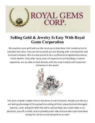 Selling Gold & Jewelry Is Easy With Royal
Gems Corporation
We examine your gold and use the most up to date New York market price to
calculate the value. You can rest assured you are dealing with a trustworthy and
licensed company. We are also proud to be a certified and registered precious
metal dealers. Only after many years of experience and building a trusted
reputation are we able to deal directly with the most trusted and respected
refineries in the world.
The price of gold is higher than it has been in over 20 years. People just like you
are taking advantage of this growth by selling all their unwanted and damaged
jewelry, coins and gold. With the extra cash perhaps you could make a car
payment, pay off a credit card or possibly even take that vacation you have been
saving for. So hurry and sell gold to us now!
 