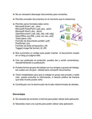 No es necesario descargar documentos para revisarlos.
Permite consultar documentos en el momento que lo deseemos.
Permite varios formatos tales como:
Microsoft Excel (.xls, .xlsx)
Microsoft PowerPoint (.ppt,.pps, .pptx)
Microsoft Word (.doc, .docx)
OpenDocument (.odt, odp,.ods,.odf,.odg)
OpenOffice.org XML (.sxw,.sxi,.sxc,.sxd)
Texto plano (.txt)
Formato de documento portátil (.pdf)
PostScript (.ps)
Formato de texto enriquecido (.rtf)
Tagged image file format (.tif,.tiff)
Nos suministra un código para poder insertar el documento creado
en un blog y/o página web.
Una vez publicado el contenido, puedes dar y recibir comentarios,
retroalimentando tu publicación.
Puedes formar grupos de trabajo con tus amigos o grupos de trabajo,
los cuales son de gran utilidad para compartir documentos.
Tiene modalidades para que tu trabajo en grupo sea privado y nadie
más pueda consultar tu información, o hacerlo público de manera
que todo mundo pueda verlo.
Contribuyen con la disminución de la tala indiscriminada de árboles.
Desventajas
Se necesita de conexión a internet para poder utilizar esta aplicación.
Necesitas crear una cuenta para poder utilizar esta aplicación.
 