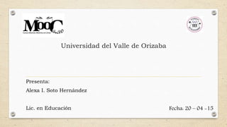 Universidad del Valle de Orizaba
Presenta:
Alexa I. Soto Hernández
Lic. en Educación Fecha: 20 – 04 -15
 