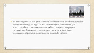 • La parte negativa de este gran "almacén" de información los alumnos pueden
hacer un mal uso, y en lugar de usar esos trabajos o documentos que
aparecen en la web para documentarse o bien enriquecer sus propias
producciones, los usen directamente para descargarse los trabajos
y entregarlos al profesor, sin ni haber se molestado en leerlo