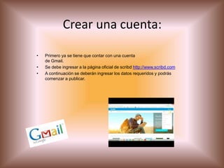 Crear una cuenta:
• Primero ya se tiene que contar con una cuenta
de Gmail.
• Se debe ingresar a la página oficial de scribd http://www.scribd.com
• A continuación se deberán ingresar los datos requeridos y podrás
comenzar a publicar.
 