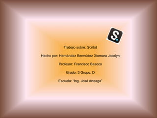 Trabajo sobre: Scribd
Hecho por: Hernández Bermúdez Xiomara Jocelyn
Profesor: Francisco Basoco
Grado: 3 Grupo: D
Escuela: “Ing. José Arteaga”
 